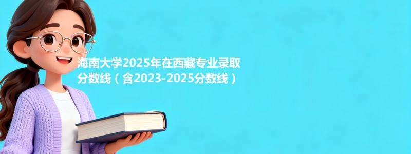 海南大学2025年在西藏专业录取分数线（含2023-2025分数线）
