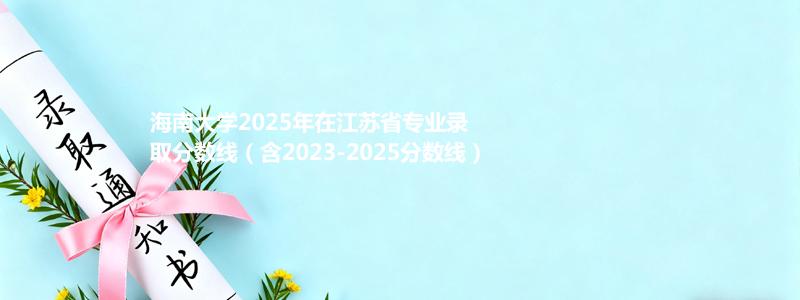 海南大学2025年在江苏省专业录取分数线（含2023-2025分数线）