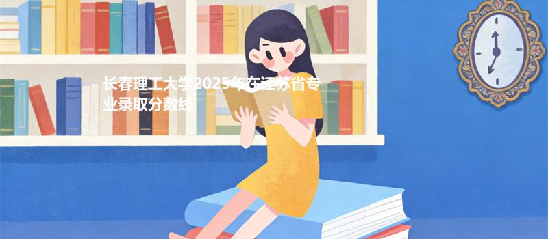 长春理工大学2025年在江苏省分专业录取最低分汇总(2026参考)