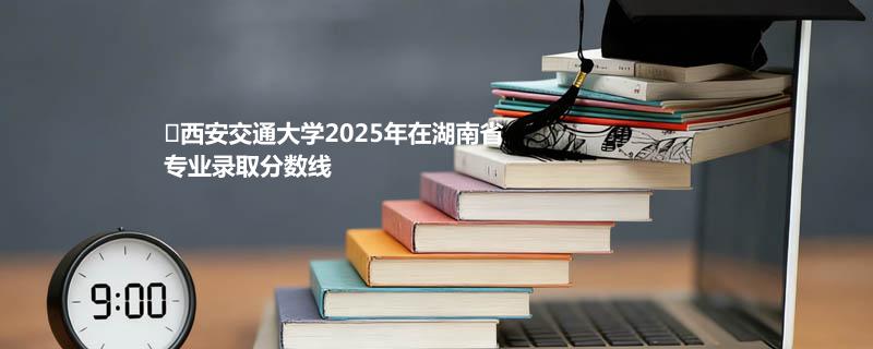 西安交通大学2025年在湖南省专业录取分数线