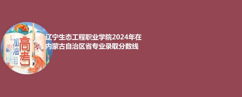 辽宁生态工程职业学院2024年在内蒙古自治区省专业录取分数线