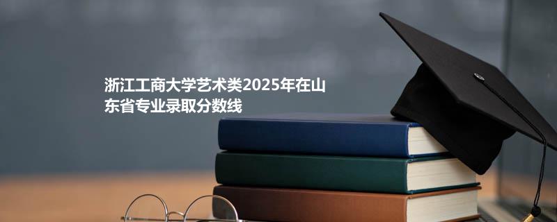 浙江工商大学艺术类2025在山东专业最低分及最高分