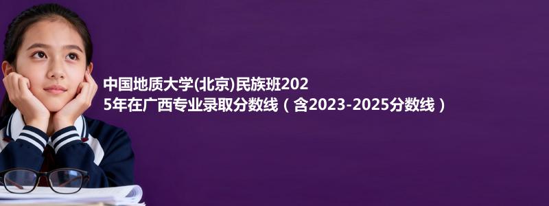 中国地质大学(北京)民族班2025年在广西专业录取分数线（含2023-2025分数线）