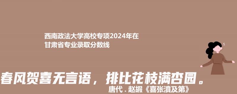西南政法大学高校专项2024甘肃各专业录取线多少分 排名多少
