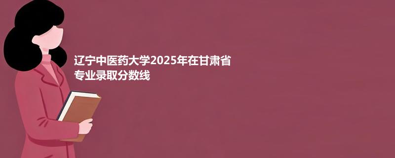 辽宁中医药大学2025年在甘肃省各专业录取最低分统计表