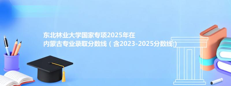 东北林业大学国家专项2023-2025近三年高考在内蒙古专业录取分数线（含2023-2025分数线）