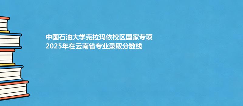 中国石油大学克拉玛依校区国家专项2025年在云南省专业录取分汇总（2026考生参考）