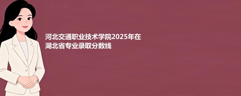河北交通职业技术学院2025年在湖北省专业录取分数统计（2026参考）