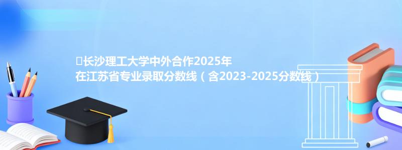 ﻿长沙理工大学中外合作2025年在江苏省专业录取分数线（含2023-2025分数线）