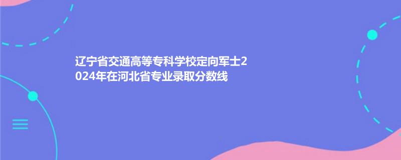 辽宁省交通高等专科学校定向军士2024年在河北省专业录取分数线