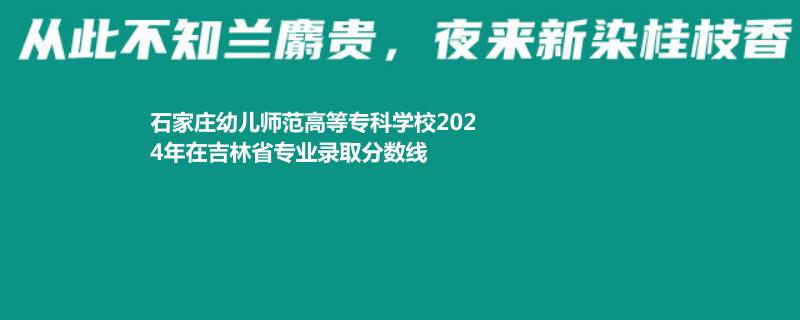 石家庄幼儿师范高等专科学校2024年在吉林省专业录取分数线