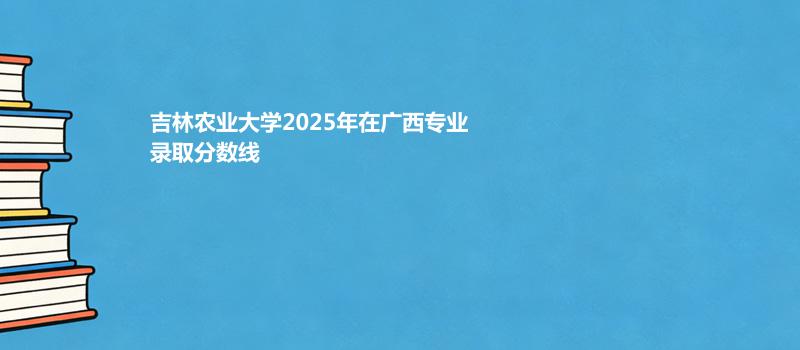 吉林农业大学2025年在广西专业录取最低分数线汇总