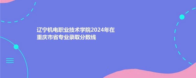 辽宁机电职业技术学院2024年在重庆市省专业录取分数线