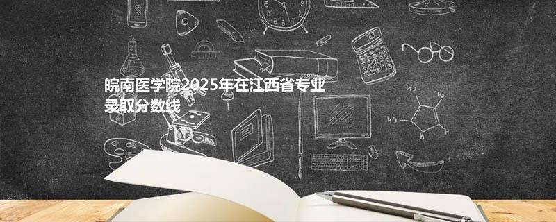 皖南医学院2025年在江西省专业录取分数线