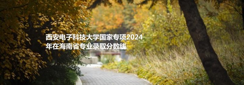 西安电子科技大学国家专项2024海南专业录取分数线