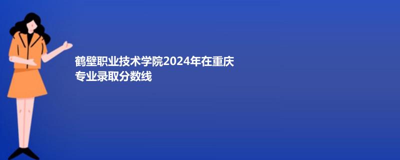 鹤壁职业技术学院2024年在重庆专业录取分数线