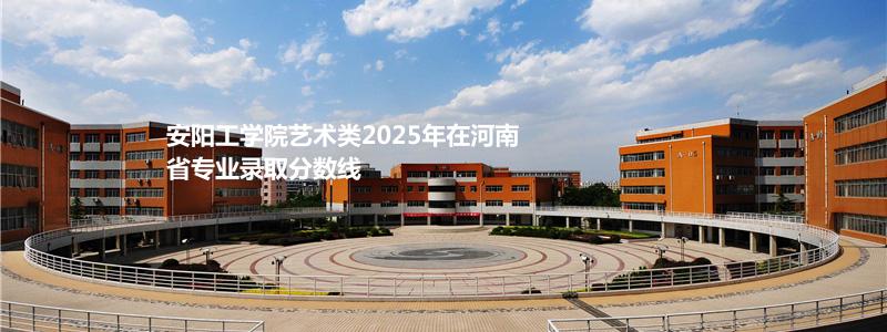 安阳工学院艺术类2025年在河南省专业录取分数线