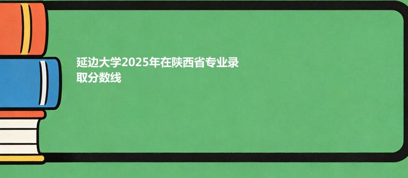 延边大学2025在陕西专业最低分 哪个专业最好考？