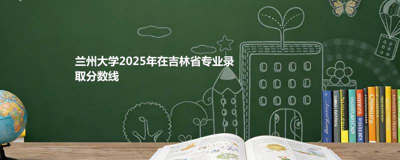 兰州大学2025年在吉林省专业录取分数线