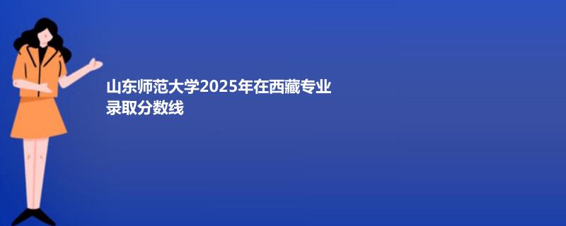 山东师范大学2025年在西藏专业录取分数线 理科最低357分