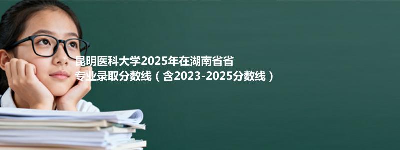 昆明医科大学2025年在湖南专业分数线、历年分析及2026建议
