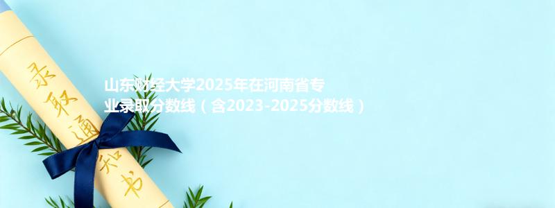 山东财经大学2025年在河南省专业录取分数线（含2023-2025分数线）
