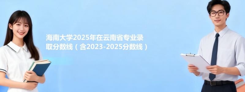 海南大学2025年在云南省专业录取分数线（含2023-2025分数线）