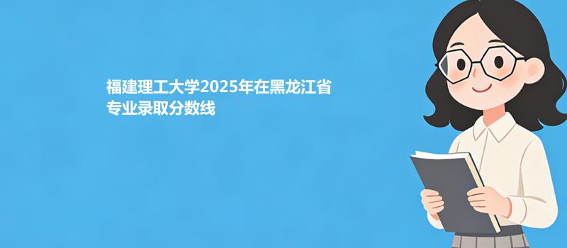 福建理工大学2025在黑龙江专业录取分数线