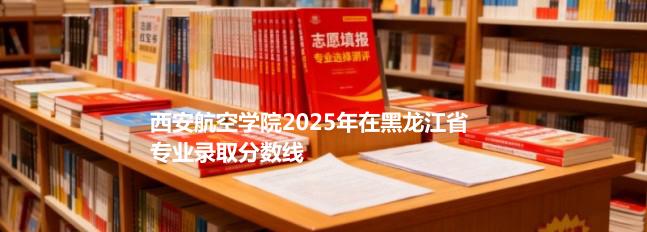 西安航空学院2025年在黑龙江录取分数线：物理类最低493分