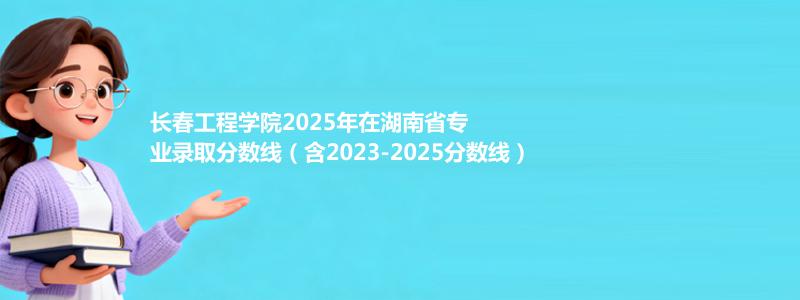 长春工程学院2025年在湖南省专业录取分数线（含2023-2025分数线）