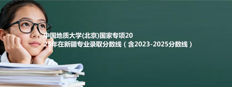 中国地质大学(北京)国家专项2023-2025近三年高考在新疆专业录取分数线（含2023-2025分数线）