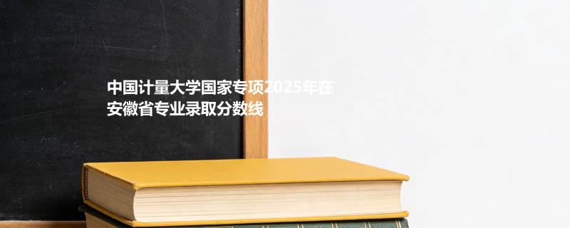 中国计量大学国家专项2025年在安徽省专业录取分数线