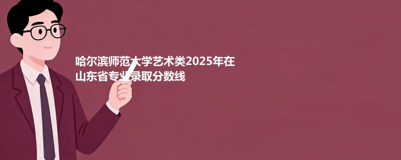哈尔滨师范大学艺术类2025在山东分专业最低分和最低位次