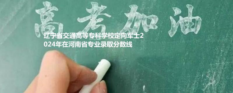 辽宁省交通高等专科学校定向军士2024年在河南省专业录取分数线