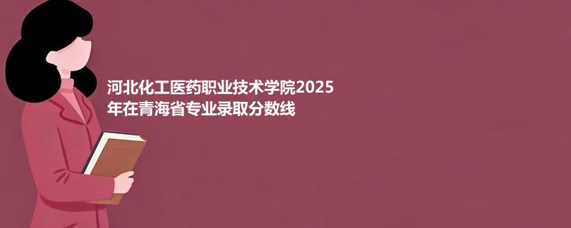 河北化工医药职业技术学院2025在青海专业录取分数线