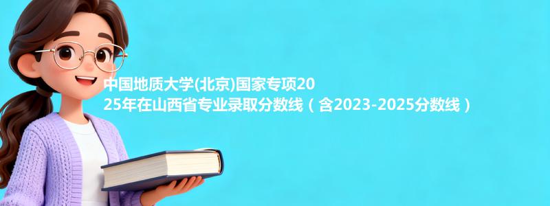 中国地质大学(北京)国家专项2023-2025近三年高考在山西省专业录取分数线（含2023-2025分数线）