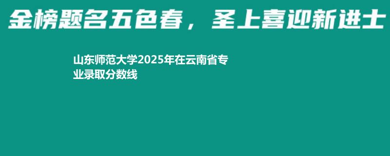 山东师范大学2025年在云南录取分数线 物理类最低569分