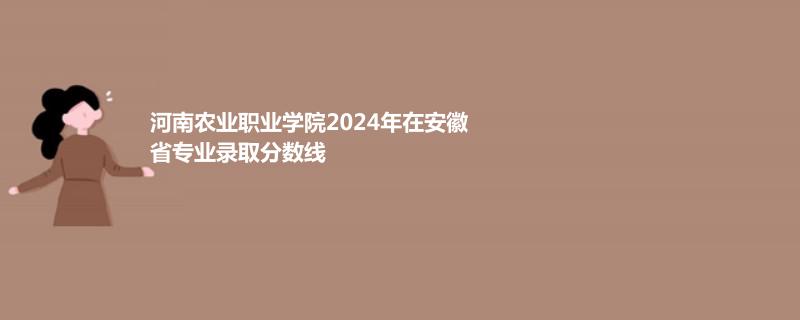 河南农业职业学院2024年在安徽省录取分数线