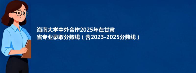 海南大学中外合作2025年在甘肃省专业录取分数线（含2023-2025分数线）