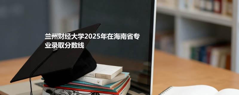 兰州财经大学2025年在海南省专业录取分数线