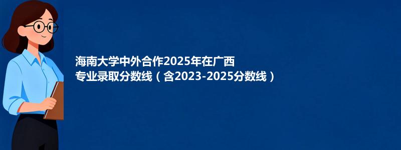 海南大学中外合作2025年在广西专业录取分数线（含2023-2025分数线）