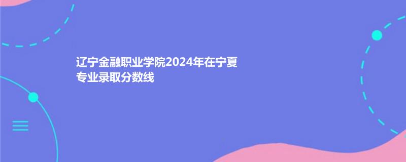 辽宁金融职业学院2024年在宁夏专业录取分数线