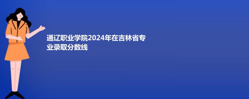通辽职业学院2024年在吉林省专业录取分数线