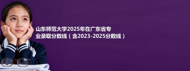 山东师范大学2025年在广东省专业录取分数线（含2023-2025分数线）