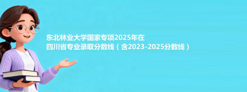 东北林业大学国家专项2023-2025近三年高考在四川省专业录取分数线（含2023-2025分数线）