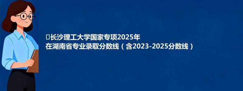 ﻿长沙理工大学国家专项2023-2025近三年高考在湖南省专业录取分数线（含2023-2025分数线）