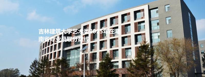 吉林建筑大学艺术类2025年在湖南省专业录取分数线