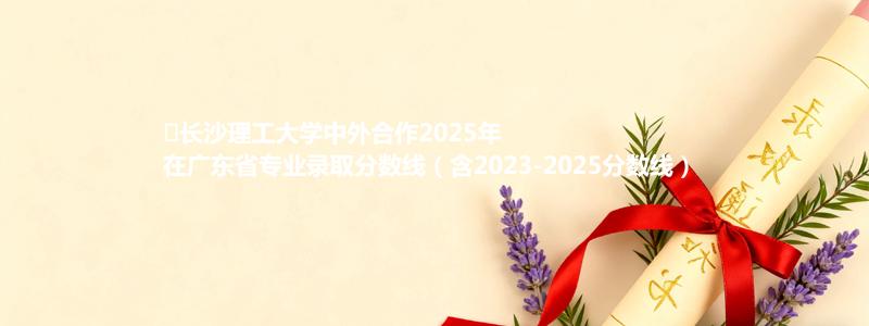 ﻿长沙理工大学中外合作2025年在广东省专业录取分数线（含2023-2025分数线）
