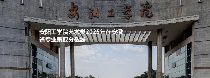 安阳工学院艺术类2025年在安徽省专业录取分数线