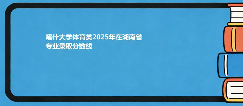 喀什大学体育类2025在湖南专业录取分数线